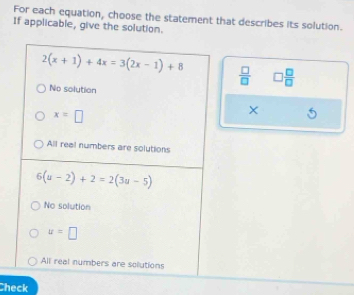 For each equation, choose the statement that describes its solution.
If applicable, give the solution.
2(x+1)+4x=3(2x-1)+8
 □ /□   □  □ /□  
No solution
x=□
All real numbers are solutions
6(u-2)+2=2(3u-5)
No solution
u=□
All real numbers are sollutions
Check