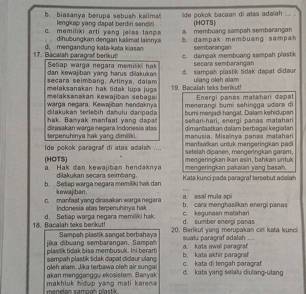 b. biasanya berupa sebuah kalimat Ide pokok bacaan di atas adalah ... .
lengkap yang dapat berdiri sendiri (HOTS)
c. memiliki arti yang jelas tanpa a. membuang sampah sembarangan
dihubungkan dengan kalimat lainnya b. dampak membuang sampah
d mengandung kata-kata kiasan sembarangan
17. Bacalah paragraf berikut! c. dampak membuang sampah plastik
Setiap warga negara memiliki hak secara sembarangan
dan kewajiban yang harus dilakukan d. sampah plastik tidak dapat didaur
secara seimbang. Artinya, dalam ulang oleh alam
melaksanakan hak tidak lupa juga 19. Bacalah teks berikut!
melaksanakan kewajiban sebagai Energi panas matahari dapat
warga negara. Kewajiban hendaknya menerangi bumi sehingga udara di
dilakukan terlebih dahulu daripada bumi menjadi hangat. Dalam kehidupan
hak. Banyak manfaat yang dapat sehari-hari, energi panas matahari
dirasakan warga negara Indonesia atas dimanfaatkan dalam berbagai kegiatan
terpenuhinya hak yang dimiliki. manusia. Misalnya panas matahari
Ide pokok paragraf di atas adalah .... manfaatkan untuk mengeringkan padi
setelah dipanen, mengeringkan garam,
(HOTS) mengeringkan ikan asin, bahkan untuk
a. Hak dan kewajiban hendaknya mengeringkan pakaian yang basah.
dilakukan secara seimbang. Kata kunci pada paragraf tersebut adalah
b. Setiap warga negara memiliki hak dan
kewajiban.
c. manfaat yang dirasakan warga negara a. asal mula api
Indonesia atas terpenuhinya hak
b. cara menghasilkan energi panas
d. Setiap warga negara memiliki hak. c. kegunaan matahari
18. Bacalah teks berikut!
d. sumber energi panas
Sampah plastik sangat berbahaya 20. Berikut yang merupakan ciri kata kunci
suatu paragraf adalah ....
jika dibuang sembarangan. Sampah a. kata awal paragraf
plastik tidak bisa membusuk. Ini berarti
sampah plastik tidak dapat didaur ulang b. kata akhir paragraf
oleh alam. Jika terbawa oleh air sungai c. kata di tengah paragraf
akan mengganggu ekosistem. Banyak d. kata yang selalu diulang-ulang
makhluk hidup yang mati karena
menelan sampah plastik .