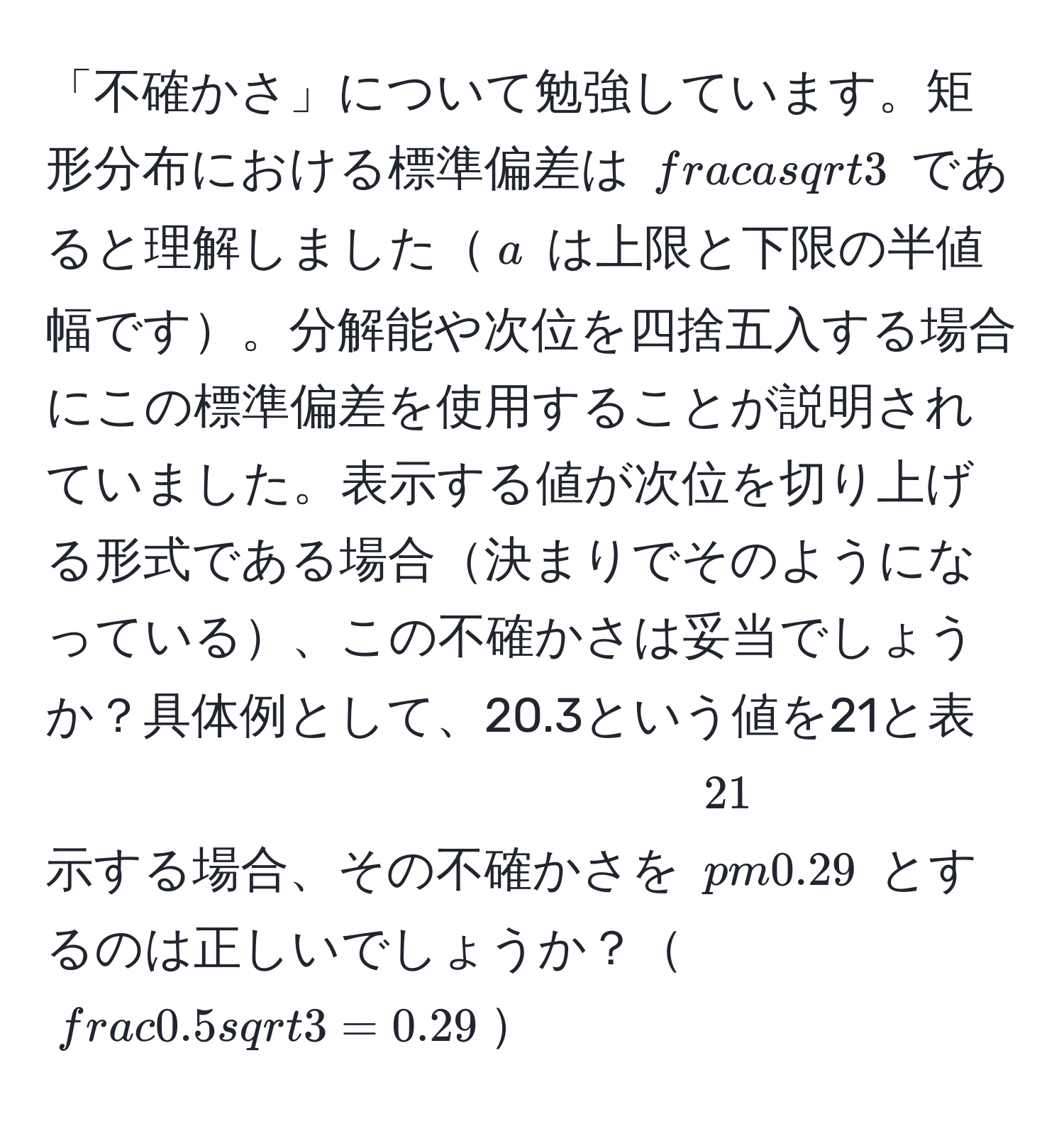 「不確かさ」について勉強しています。矩形分布における標準偏差は $ a/sqrt(3) $ であると理解しました$a$ は上限と下限の半値幅です。分解能や次位を四捨五入する場合にこの標準偏差を使用することが説明されていました。表示する値が次位を切り上げる形式である場合決まりでそのようになっている、この不確かさは妥当でしょうか？具体例として、20.3という値を21と表示する場合、その不確かさを $21 ± 0.29$ とするのは正しいでしょうか？$ (0.5)/sqrt(3)  = 0.29$