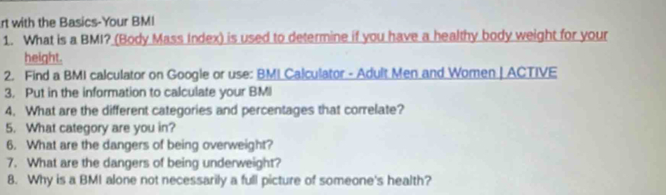 rt with the Basics-Your BMI 
1. What is a BMI? (Body Mass Index) is used to determine if you have a healthy body weight for your 
height. 
2. Find a BMI calculator on Google or use: BMI Calculator - Adult Men and Women | ACTIVE 
3. Put in the information to calculate your BMI 
4. What are the different categories and percentages that correlate? 
5. What category are you in? 
6. What are the dangers of being overweight? 
7. What are the dangers of being underweight? 
8. Why is a BMI alone not necessarily a full picture of someone's health?