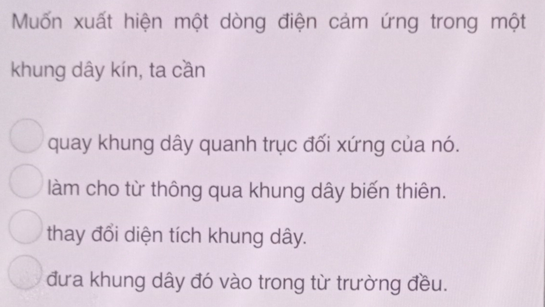 Muốn xuất hiện một dòng điện cảm ứng trong một
khung dây kín, ta cần
quay khung dây quanh trục đối xứng của nó.
làm cho từ thông qua khung dây biến thiên.
thay đổi diện tích khung dây.
đưa khung dây đó vào trong từ trường đều.