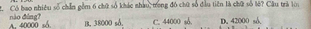 Có bao nhiêu số chẵn gồm 6 chữ số khác nhau, trong đó chữ số đầu tiên là chữ số lẻ? Câu trà lời
nào đúng?
A. 40000 số. B. 38000 số. C. 44000 số. D. 42000 số.