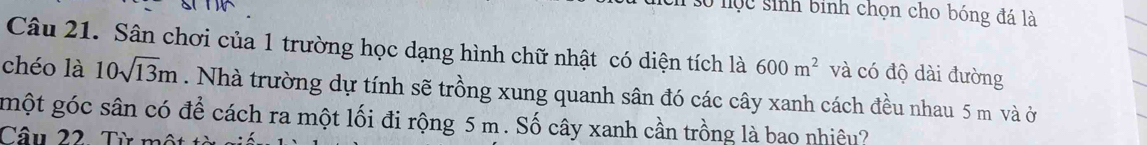 số lọc sinh binh chọn cho bóng đá là 
Câu 21. Sân chơi của 1 trường học dạng hình chữ nhật có diện tích là 600m^2 và có độ dài đường 
chéo là 10sqrt(13)m. Nhà trường dự tính sẽ trồng xung quanh sân đó các cây xanh cách đều nhau 5 m và ở 
một góc sân có để cách ra một lối đi rộng 5 m. Số cây xanh cần trồng là bao nhiêu? 
Câu 22. Từ mô