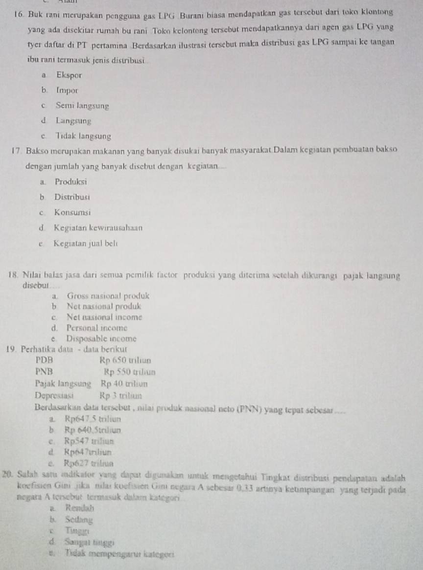 Buk rani merupakan pengguna gas LPG Burani biasa mendapatkan gas tersebut dari toko klontong
yang ada disekitar rumah bu rani Toko kelontong tersebut mendapatkannya dari agen gas L.PG yang
tyer daftar di PT pertamina Berdasarkan ilustrasi tersebut maka distribusi gas LPG sampai ke tangan
ibu rani termasuk jenis distribusi .
a Ekspor
b. Impor
c Semi langsung
d Langsung
e Tidak langsung
17. Bakso merupakan makanan yang banyak disukai banyak masyarakat Dalam kegiatan pembuatan bakso
dengan jumlah yang banyak disebut dengan kegiatan
a. Produksi
b Distribusi
c Konsumsi
d. Kegiatan kewirausahaan
e Kegiatan jual beli
18. Nilai balas jasa dari semua pemilik factor produksi yang diterima setelah dikurangi pajak langsung
disebut
a. Gross nasional produk
b Net nasional produk
c Net nasional income
d. Personal income
e Disposable income
19. Perhatika data - data berikut
PDB Rp 650 triliun
PNB Rp 550 triliun
Pajak langsung a Rp 40 triliun
Depresiasi Rp 3 trilium
Berdasarkan data tersebut , nilai produk nasional neto (PNN) yang tepat sebesar ....
a. Rp647.5 triliun
b Rp 640.5triliun
e. Rp547 triliun
d Rp647trliun
e. Rp627 trila
20. Salah satu idikator yang dapat digunakan untuk mengetahui Tingkat distribusi pendapatan adalsh
koefisien Ginijika nilai koefisien Gini negara A sebesar 0,33 artinya ketimpangan yang terjadi pada
negara A tersebut termasük dalam kategori
a. Rendah
b. Sedang
c Tinggi
d. Sangat tinggi
e. Tidak mempengaruí kategori