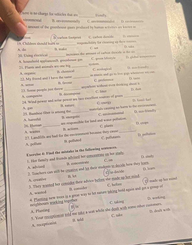 here is no charge for vehicles that are _friendly.
vironmental B. environmentally C. environmentalist D. environments
amount of the greenhouse gases produced by human activitics are known as
_.
action B carbon footprint C. carbon dioxide D. emission
19. Children should lear to _responsibility for cleaning up their messes.
A. do B. make C. set D. take
20. Using electrical _increases the amount of carbon dioxide in the air.
A. household appliancesB. greenhouse gas C. green lifestyle D. global temperature
21. Plants and animals are one big _system.
A. organic B. chemical C. ecological D. eco-friendly
22. My friend and I have the same _in music and go to live gigs whenever we can.
A. sense B. favour C. preference D. tastc
23. Some people just throw _anywhere without even thinking about it.
A. composite B. decompose C. litter _D. dust
24. Wind power and solar power are two excellent sources of green
A. gas B. nature C. energy D. fossil fuel
25. Bamboo fiber is among the _materials causing no harm to the environment.
A. harmful B. energetic C. environmental D. eco-friendly
26. Human _are responsible for land and water pollution.
A. wastes B. actions C. plants _D. crops
27. Landfills are bad for the environment because they cause
A. pollute B. polluted C. pollutants D. pollution
Exercise 4: Find the mistake in the following sentences.
D. study
1. Her family and friends advised her concentrate on her study.
A. advised B. concentrate C. on
D. learn
2. Teachers can still be creative and let their students to decide how they learn.
A. creative B. lct O to decide
3. They wanted her consider their advice before she made up her mind.
A. wanted B. consider C. before D made up her mind
ling 4. Planting new trees is a great way to let nature taking hold again and get a group of
nop neighbours working together. D. working
Ler A. Planting Byis C. taking
a 5. Your receptionist told me take a seat while she dealt with some other customers.
C. take D. dealt with
A. receptionist B. told