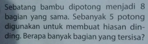 Sebatang bambu dipotong menjadi 8
bagian yang sama. Sebanyak 5 potong 
digunakan untuk membuat hiasan din- 
ding. Berapa banyak bagian yang tersisa?