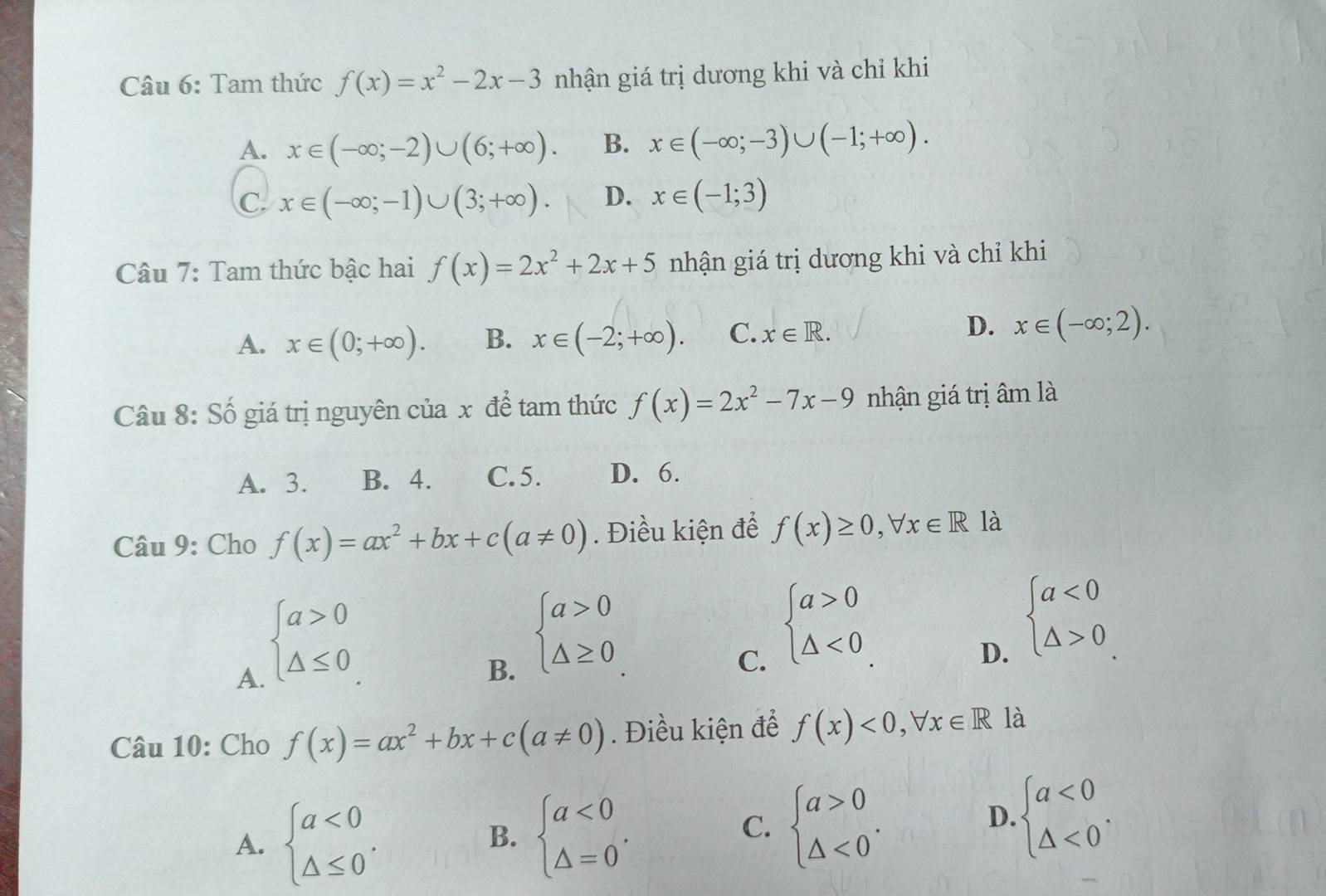 Tam thức f(x)=x^2-2x-3 nhận giá trị dương khi và chỉ khi
A. x∈ (-∈fty ;-2)∪ (6;+∈fty ). B. x∈ (-∈fty ;-3)∪ (-1;+∈fty ).
C. x∈ (-∈fty ;-1)∪ (3;+∈fty ). D. x∈ (-1;3)
Câu 7: Tam thức bậc hai f(x)=2x^2+2x+5 nhận giá trị dương khi và chỉ khi
D.
A. x∈ (0;+∈fty ). B. x∈ (-2;+∈fty ). C. x∈ R. x∈ (-∈fty ;2).
Câu 8: Số giá trị nguyên của x để tam thức f(x)=2x^2-7x-9 nhận giá trị âm là
A. 3. B. 4. C. 5. D. 6.
Câu 9: Cho f(x)=ax^2+bx+c(a!= 0). Điều kiện để f(x)≥ 0,forall x∈ R là
A. beginarrayl a>0 △ ≤ 0endarray.
B. beginarrayl a>0 △ ≥ 0endarray.
C. beginarrayl a>0 △ <0endarray.
D. beginarrayl a<0 △ >0endarray.
Câu 10: Cho f(x)=ax^2+bx+c(a!= 0). Điều kiện để f(x)<0,forall x∈ R là
A. beginarrayl a<0 △ ≤ 0endarray. .
B. beginarrayl a<0 △ =0endarray. .
C. beginarrayl a>0 △ <0endarray. .
D. beginarrayl a<0 △ <0endarray. .