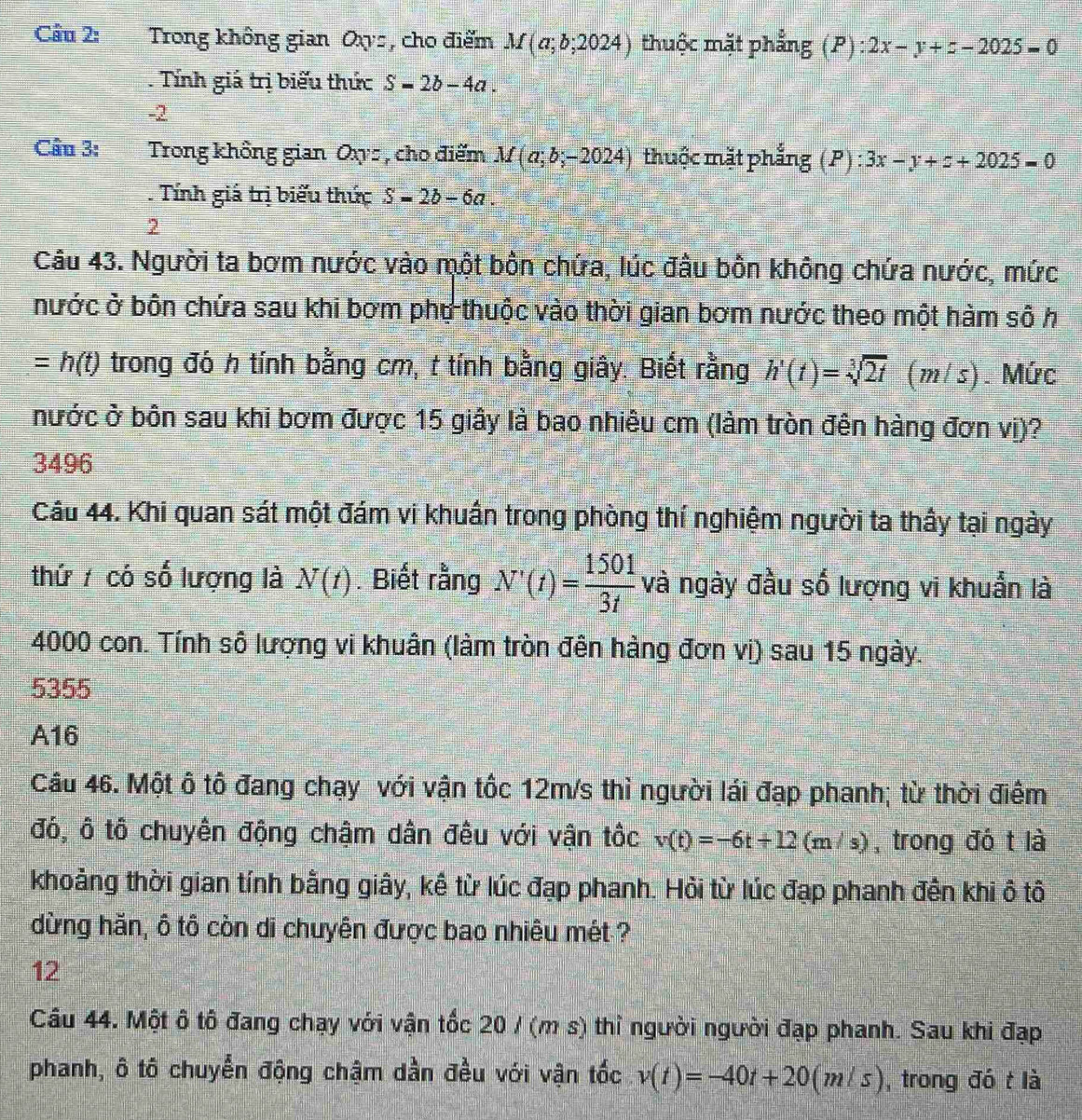 Cầu 2: Trong không gian Oxs, cho điểm M(a;b;2024) thuộc mặt phẳng (P):2x-y+z-2025=0. Tính giá trị biểu thức S=2b-4a.
-2
Câu 3: Trong không gian Oxys , cho điểm M(a;b;-2024) thuộc mặt phẳng (P):3x-y+z+2025=0. Tính giá trị biểu thức S=2b-6a.
2
Câu 43. Người ta bơm nước vào một bồn chứa, lúc đâu bồn không chứa nước, mức
nước ở bôn chứa sau khi bơm phụ thuộc vào thời gian bơm nước theo một hàm sô h
= h(t) trong đó h tính bằng cm, t tính bằng giây. Biết rằng h'(t)=sqrt[3](2t)(m/s). Mức
nước ở bôn sau khi bơm được 15 giây là bao nhiêu cm (làm tròn đên hàng đơn vị)?
3496
Câu 44. Khi quan sát một đám vi khuẩn trong phòng thí nghiệm người ta thấy tại ngày
thứ  có số lượng là N(t). Biết rằng N'(t)= 1501/3t  và ngày đầu số lượng vi khuẩn là
4000 con. Tính số lượng vi khuân (làm tròn đên hàng đơn vị) sau 15 ngày.
5355
A16
Cầu 46. Một ô tô đang chạy với vận tốc 12m/s thì người lái đạp phanh; từ thời điểm
đó, ô tô chuyên động chậm dân đêu với vận tốc v(t)=-6t+12(m/s) , trong đó t là
khoảng thời gian tính bằng giây, kế từ lúc đạp phanh. Hỏi từ lúc đạp phanh đến khi ô tô
dừng hăn, ô tô còn di chuyên được bao nhiêu mét ?
12
Cầu 44. Một ô tô đang chạy với vận tốc 20 / (m s) thì người người đạp phanh. Sau khi đạp
phanh, ô tô chuyển động chậm dần đều với vận tốc v(t)=-40t+20(m/s) , trong đó t là