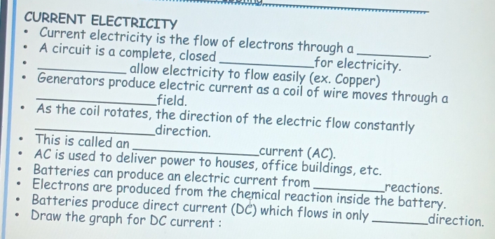 CURRENT ELECTRICITY 
Current electricity is the flow of electrons through a 
, 
_A circuit is a complete, closed _for electricity. 
allow electricity to flow easily (ex. Copper) 
_Generators produce electric current as a coil of wire moves through a 
field. 
_As the coil rotates, the direction of the electric flow constantly 
direction. 
This is called an _current (AC).
AC is used to deliver power to houses, office buildings, etc. 
Batteries can produce an electric current from reactions. 
Electrons are produced from the chemical reaction inside the battery. 
Batteries produce direct current (DC) which flows in only _direction. 
Draw the graph for DC current :