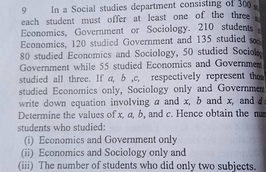 In a Social studies department consisting of 300 st 
each student must offer at least one of the three s 
Economics, Government or Sociology. 210 students s 
Economics, 120 studied Government and 135 studied soci
80 studied Economics and Sociology, 50 studied Sociolog 
Government while 55 studied Economics and Government 
studied all three. If a, b , c, respectively represent those 
studied Economics only, Sociology only and Government 
write down equation involving a and x, b and x, and d : 
Determine the values of x, a, b, and c. Hence obtain the num 
students who studied: 
(i) Economics and Government only 
(ii) Economics and Sociology only and 
(iii) The number of students who did only two subjects.