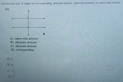 Identify each pair of angles as corresponding, alternate interior, alternate exterior, or same-side interior.
16)
A) same-side interior
B) altemate exterior
C) altemate interior
D) corresponding
A
B
0 ) D