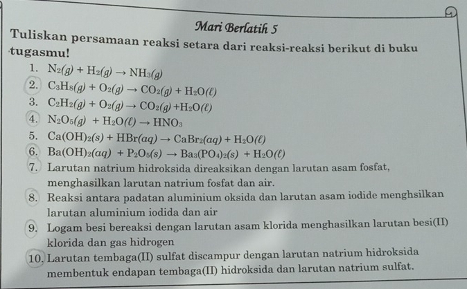 Mari Berlatih 5 
Tuliskan persamaan reaksi setara dari reaksi-reaksi berikut di buku 
tugasmu! 
1. N_2(g)+H_2(g)to NH_3(g)
2. C_3H_8(g)+O_2(g)to CO_2(g)+H_2O(ell )
3. C_2H_2(g)+O_2(g)to CO_2(g)+H_2O(ell )
4. N_2O_5(g)+H_2O(ell )to HNO_3
5. Ca(OH)_2(s)+HBr(aq)to CaBr_2(aq)+H_2O(ell )
6. Ba(OH)_2(aq)+P_2O_5(s)to Ba_3(PO_4)_2(s)+H_2O(ell )
7. Larutan natrium hidroksida direaksikan dengan larutan asam fosfat, 
menghasilkan larutan natrium fosfat dan air. 
8. Reaksi antara padatan aluminium oksida dan larutan asam iodide menghsilkan 
larutan aluminium iodida dan air 
9. Logam besi bereaksi dengan larutan asam klorida menghasilkan larutan besi(II) 
klorida dan gas hidrogen 
10. Larutan tembaga(II) sulfat discampur dengan larutan natrium hidroksida 
membentuk endapan tembaga(II) hidroksida dan larutan natrium sulfat.