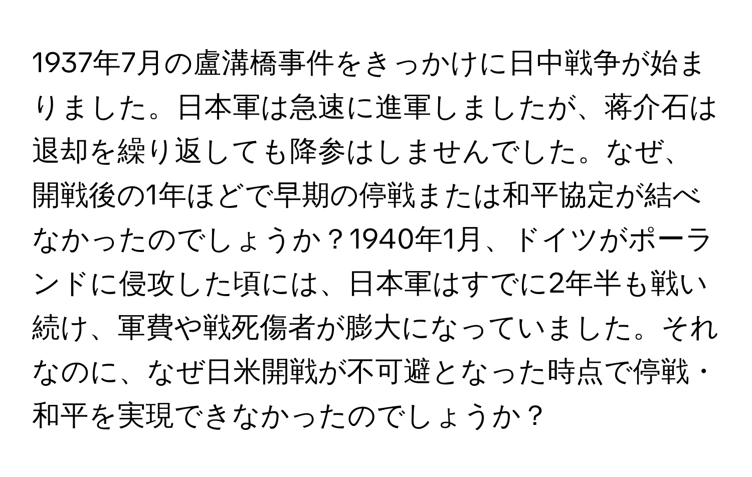 1937年7月の盧溝橋事件をきっかけに日中戦争が始まりました。日本軍は急速に進軍しましたが、蒋介石は退却を繰り返しても降参はしませんでした。なぜ、開戦後の1年ほどで早期の停戦または和平協定が結べなかったのでしょうか？1940年1月、ドイツがポーランドに侵攻した頃には、日本軍はすでに2年半も戦い続け、軍費や戦死傷者が膨大になっていました。それなのに、なぜ日米開戦が不可避となった時点で停戦・和平を実現できなかったのでしょうか？