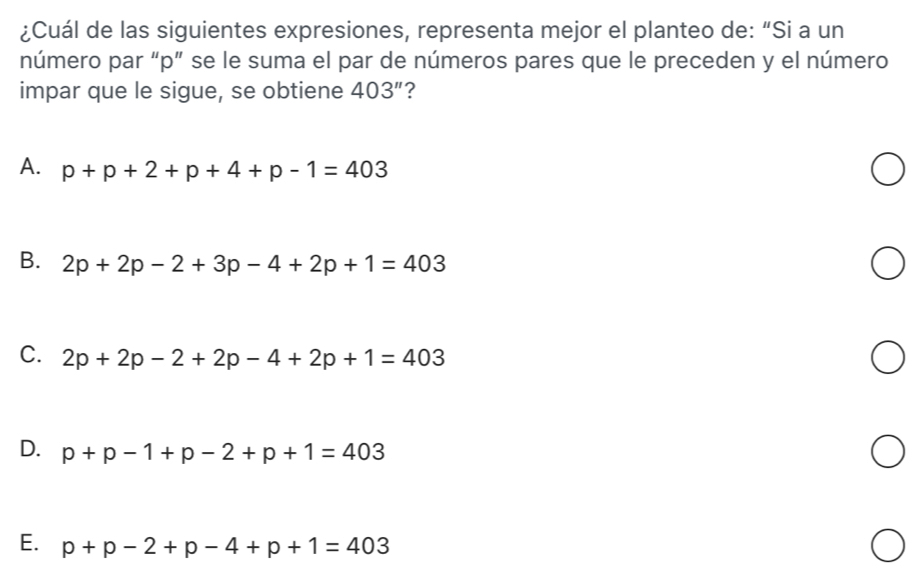 ¿Cuál de las siguientes expresiones, representa mejor el planteo de: “Si a un
número par “ p ” se le suma el par de números pares que le preceden y el número
impar que le sigue, se obtiene 403'' ?
A. p+p+2+p+4+p-1=403
B. 2p+2p-2+3p-4+2p+1=403
C. 2p+2p-2+2p-4+2p+1=403
D. p+p-1+p-2+p+1=403
E. p+p-2+p-4+p+1=403