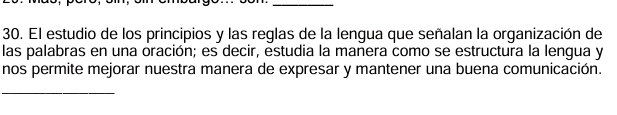 El estudio de los principios y las reglas de la lengua que señalan la organización de 
las palabras en una oración; es decir, estudia la manera como se estructura la lengua y 
nos permite mejorar nuestra manera de expresar y mantener una buena comunicación. 
_