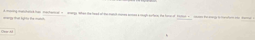 the expranation 
A moving matchstick has mechanical ~ energy. When the head of the match moves across a rough surface, the force of friction ~ causes the energy to transform into thermal + 
energy that lights the match. 
Clear All