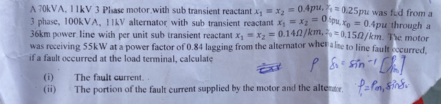 A 70kVA, 11kV 3 Phase motor.with sub transient reactant x_1=x_2=0.4pu, 2_1=0.25 pu was fed from a
3 phase, 100kVA, 11kV alternator with sub transient reactant x_1=x_2=0.6pu, x_0=0. 4pu through a
36km power line with per unit sub transient reactant x_1=x_2=0.14Omega /km, 2_0=0.15Omega /km. The motor
was receiving 55kW at a power factor of 0.84 lagging from the alternator when a e to line fault occurred.
if a fault occurred at the load terminal, calculate
(i) The fault current. .
(ii) The portion of the fault current supplied by the motor and the altemor.