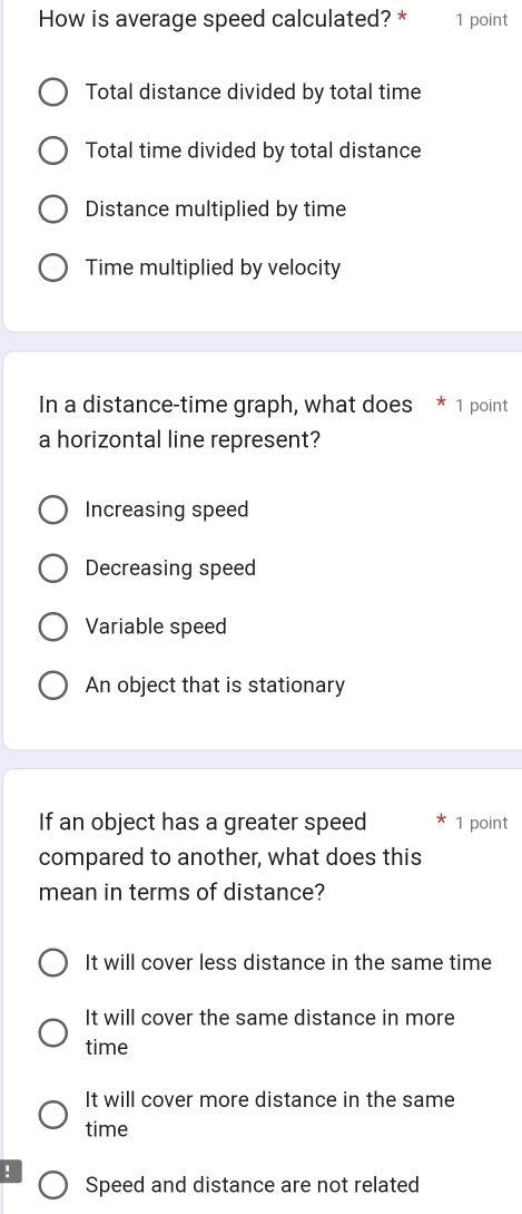 How is average speed calculated? * 1 point
Total distance divided by total time
Total time divided by total distance
Distance multiplied by time
Time multiplied by velocity
In a distance-time graph, what does * 1 point
a horizontal line represent?
Increasing speed
Decreasing speed
Variable speed
An object that is stationary
If an object has a greater speed 1 point
compared to another, what does this
mean in terms of distance?
It will cover less distance in the same time
It will cover the same distance in more
time
It will cover more distance in the same
time
! Speed and distance are not related