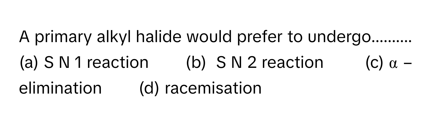 A primary alkyl halide would prefer to undergo..........
(a) S   N    1      reaction        (b)  S   N    2      reaction         (c) α  −      elimination        (d) racemisation