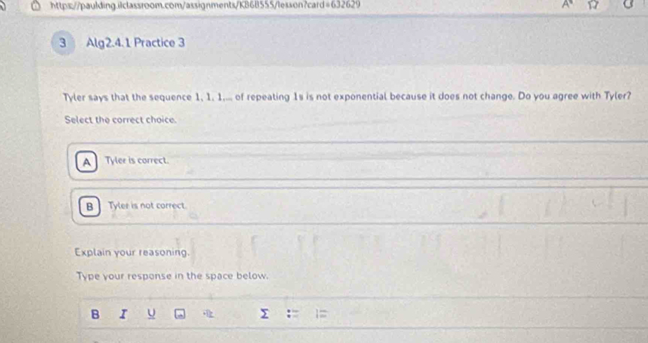 =632629 
3 Alg2.4.1 Practice 3
Tyler says that the sequence 1, 1. 1,... of repeating 1s is not exponential because it does not change. Do you agree with Tyler?
Select the correct choice.
A Tyler is correct.
B Tyler is not correct.
Explain your reasoning.
Type your response in the space below.
B I U
-