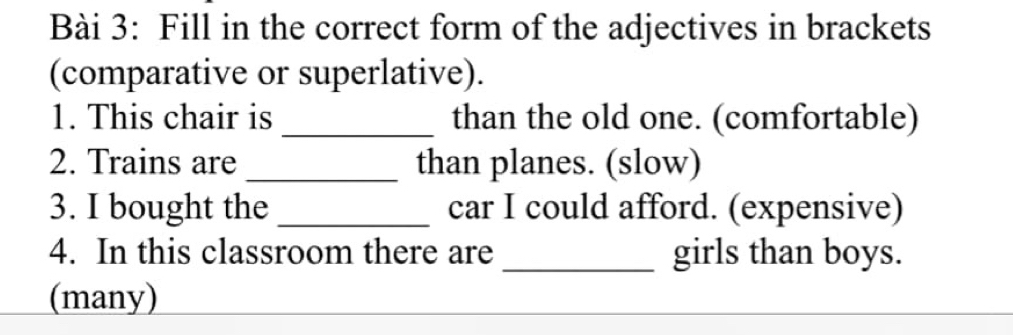 Fill in the correct form of the adjectives in brackets 
(comparative or superlative). 
1. This chair is _than the old one. (comfortable) 
2. Trains are _than planes. (slow) 
3. I bought the _car I could afford. (expensive) 
4. In this classroom there are _girls than boys. 
(many)