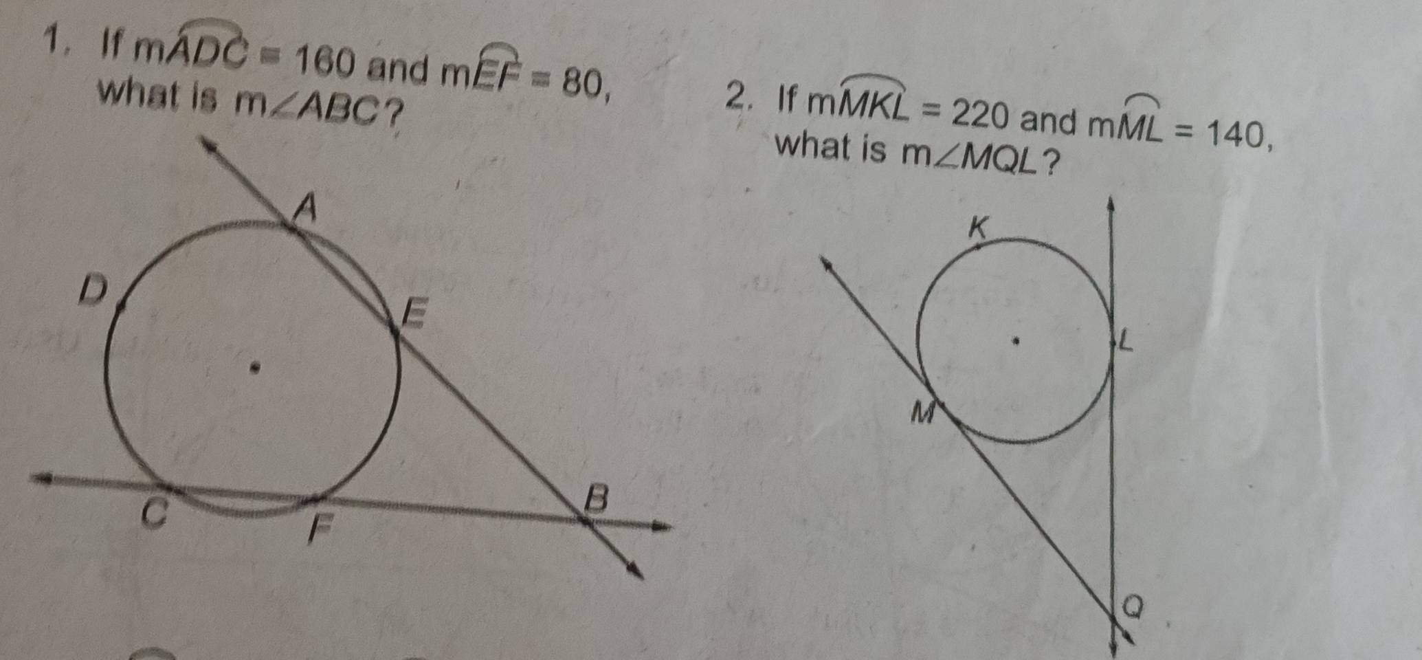 If mwidehat ADC=160 and mwidehat EF=80, 
what is m∠ ABC ? 
2.If mwidehat MKL=220 and mwidehat ML=140, 
what is m∠ MQL ?