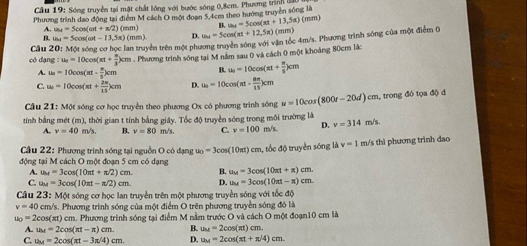 Sóng truyền tại mặt chất lông với bước sóng 0,8cm. Phương trình đầu
Phương trình dao động tại điểm M cách O một đoạn 5,4cm theo hướng truyền sóng là
A. u_M=5cos (omega t+π /2)(mm)
B. u_M=5cos (π t+13,5π )(mm)
B. u_M=5cos (omega t-13,5π )(mm). D. u_M=5cos (π t+12,5π )(mm)
Câu 20: M Một sóng cơ học lan truyền trên một phương truyền sóng với vận tốc 4m/s. Phương trình sóng của một điểm 0
có dạng : u_0=10cos (π t+ π /3 )cm. Phương trình sóng tại M nằm sau 0 và cách 0 một khoảng 80cm là:
A. u_0=10cos (π t- π /5 )cm
B. u_0=10cos (π t+ π /5 )cm
C. u_0=10cos (π t+ 2π /15 )cm D. u_0=10cos (π t- 8π /15 )cm
Câu 21: Một sóng cơ học truyền theo phương Ox có phương trình sóng u=10cos (800t-20d)cm , trong đó tọa độ d
tính bằng mét (m), thời gian t tính bằng giây. Tốc độ truyền sóng trong môi trường là
A. nu =40m/s. B. v=80m/s. C. v=100m/s. D. v=314m/s.
Câu 22: Phương trình sóng tại nguồn O có dạng u_O=3cos (10π t)cm , tốc độ truyền sóng là v=1 m/s thì phương trình dao
động tại M cách O một đoạn 5 cm có dạng
A. u_M=3cos (10π t+π /2)cm. B. u_M=3cos (10π t+π )cm.
C. u_M=3cos (10π t-π /2)cm. D. u_M=3cos (10π t-π )cm.
Câu 23: Một sóng cơ học lan truyền trên một phương truyền sóng với tốc độ
v=40cm/s s. Phương trình sóng của một điểm O trên phương truyền sóng đó là
u_O=2cos (π t)cm a. Phương trình sóng tại điểm M nằm trước O và cách O một đoạn10 cm là
A. u_M=2cos (π t-π )cm. B. u_M=2cos (π t)cm.
C. u_M=2cos (π t-3π /4)cm. D. u_M=2cos (π t+π /4)cm.