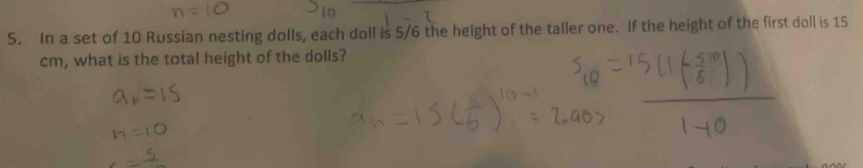 In a set of 10 Russian nesting dolls, each doll is 5/6 the height of the taller one. If the height of the first doll is 15
cm, what is the total height of the dolls?