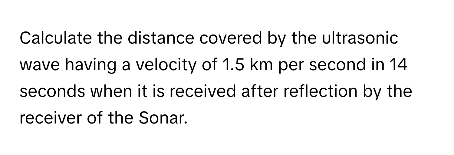 Calculate the distance covered by the ultrasonic wave having a velocity of 1.5 km per second in 14 seconds when it is received after reflection by the receiver of the Sonar.