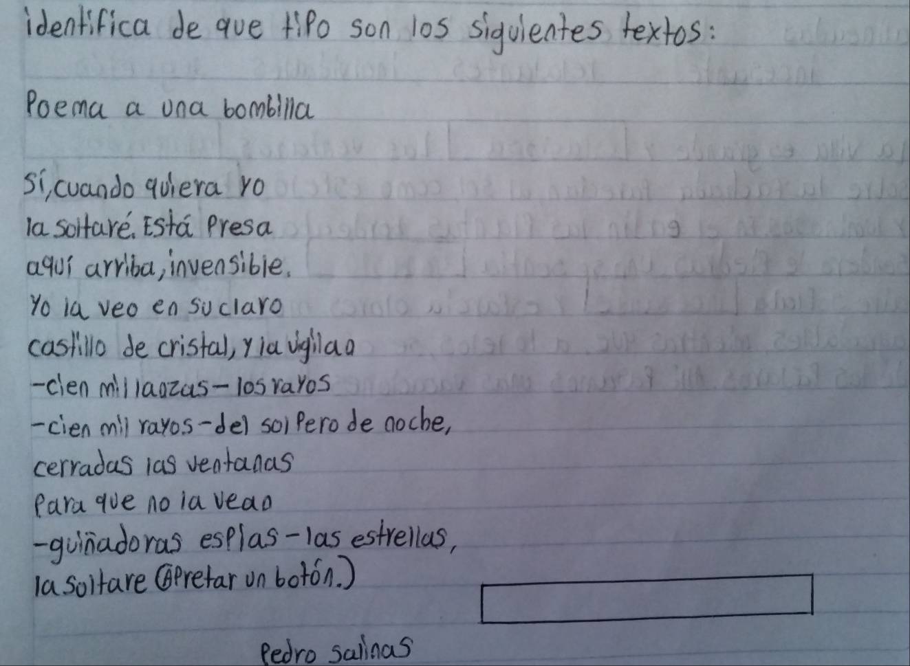 identifica de aue Hipo son l0s siguientes textos: 
Poema a una bombilla 
si, cuando quiera ro 
la soltare, Esta Presa 
aqui arriba, invensible. 
yo ia veo en suclaro 
castillo de cristal, yiaighlaa 
- cien millagzas-losrayos 
-cien mill rayos-de) soi Perode noche, 
cerradas las ventanas 
Para gue no ia vead 
-guinadoras esplas-las estrellas, 
la soifare (prefar on botán. ) 
fedro salinas