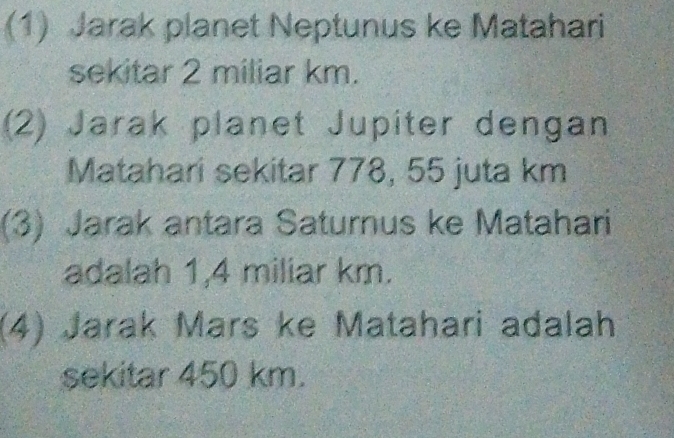 (1) Jarak planet Neptunus ke Matahari 
sekitar 2 miliar km. 
(2) Jarak planet Jupiter dengan 
Matahari sekitar 778, 55 juta km
(3) Jarak antara Saturnus ke Matahari 
adalah 1,4 miliar km. 
(4) Jarak Mars ke Matahari adalah 
sekitar 450 km.