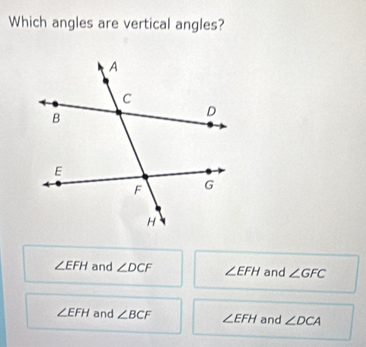 Which angles are vertical angles?
∠ EFH and ∠ DCF ∠ EFH and ∠ GFC
∠ EFH and ∠ BCF ∠ EFH and ∠ DCA