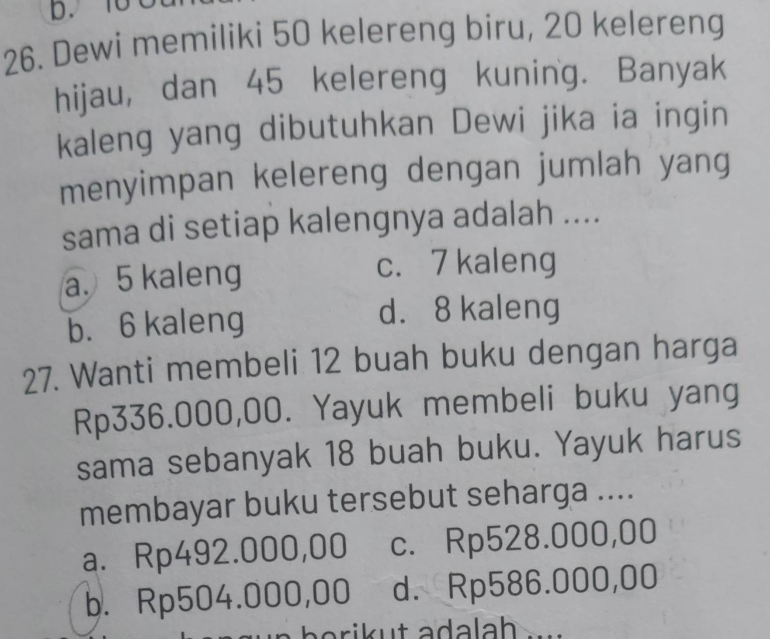 10 C
26. Dewi memiliki 50 kelereng biru, 20 kelereng
hijau, dan 45 kelereng kuning. Banyak
kaleng yang dibutuhkan Dewi jika ia ingin
menyimpan kelereng dengan jumlah yang
sama di setiap kalengnya adalah ....
a. 5 kaleng
c. 7 kaleng
b. 6 kaleng
d. 8 kaleng
27. Wanti membeli 12 buah buku dengan harga
Rp336.000,00. Yayuk membeli buku yang
sama sebanyak 18 buah buku. Yayuk harus
membayar buku tersebut seharga ....
a. Rp492.000,00 c. Rp528.000,00
b. Rp504.000,00 d. Rp586.000,00
arik u t ada lah