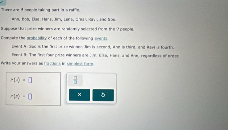 There are 9 people taking part in a raffle. 
Ann, Bob, Elsa, Hans, Jim, Lena, Omar, Ravi, and Soo. 
Suppose that prize winners are randomly selected from the 9 people. 
Compute the probability of each of the following events. 
Event A: Soo is the first prize winner, Jim is second, Ann is third, and Ravi is fourth. 
Event B: The first four prize winners are Jim, Elsa, Hans, and Ann, regardless of order. 
Write your answers as fractions in simplest form.
P(A)=□
 □ /□  
P(B)=□
×