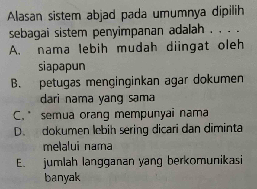 Alasan sistem abjad pada umumnya dipilih
sebagai sistem penyimpanan adalah . . . .
A. nama lebih mudah diingat oleh
siapapun
B. petugas menginginkan agar dokumen
dari nama yang sama
C. semua orang mempunyai nama
D. dokumen lebih sering dicari dan diminta
melalui nama
E. jumlah langganan yang berkomunikasi
banyak