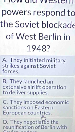 dd westem
powers respond to
the Soviet blockade
of West Berlin in
1948?
A. They initiated military
strikes against Soviet
forces.
B. They launched an
extensive airlift operation
to deliver supplies.
C. They imposed economic
sanctions on Eastern
European countries.
D. They negotiated the
reunification of Berlin with