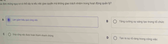 đác định những nguy cơ có thể xây ra nếu việc giao quyền mà không giao trách nhiệm trong hoạt động quản lý?
A Làm giám hiệu quá công việc B Tăng cường sự sáng tạo trong tố chức
C Giúp công việc được hoàn thành nhanh chóng D Tạo ra sự rõ ràng trong công việc