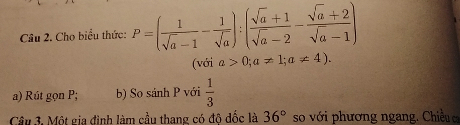 Cho biểu thức: P=( 1/sqrt(a)-1 - 1/sqrt(a) ):( (sqrt(a)+1)/sqrt(a)-2 - (sqrt(a)+2)/sqrt(a)-1 )
(với a>0;a!= 1; a!= 4). 
a) Rút gọn P; b) So sánh P với  1/3 
Cầu 3. Một gia đình làm cầu thang có đô dốc là 36° so với phương ngang. Chiều ca