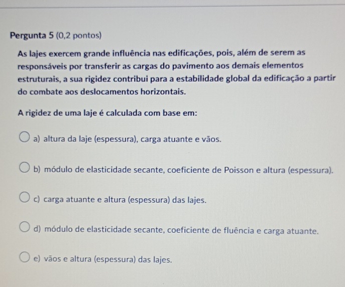 Pergunta 5 (0,2 pontos)
As lajes exercem grande influência nas edificações, pois, além de serem as
responsáveis por transferir as cargas do pavimento aos demais elementos
estruturais, a sua rigidez contribui para a estabilidade global da edificação a partir
do combate aos deslocamentos horizontais.
A rigidez de uma laje é calculada com base em:
a) altura da laje (espessura), carga atuante e vãos.
b) módulo de elasticidade secante, coeficiente de Poisson e altura (espessura).
c) carga atuante e altura (espessura) das lajes.
d) módulo de elasticidade secante, coeficiente de fluência e carga atuante.
e) vãos e altura (espessura) das lajes.