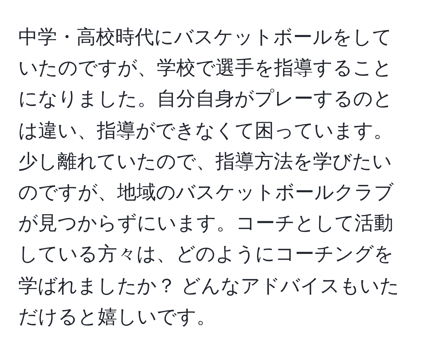 中学・高校時代にバスケットボールをしていたのですが、学校で選手を指導することになりました。自分自身がプレーするのとは違い、指導ができなくて困っています。少し離れていたので、指導方法を学びたいのですが、地域のバスケットボールクラブが見つからずにいます。コーチとして活動している方々は、どのようにコーチングを学ばれましたか？ どんなアドバイスもいただけると嬉しいです。