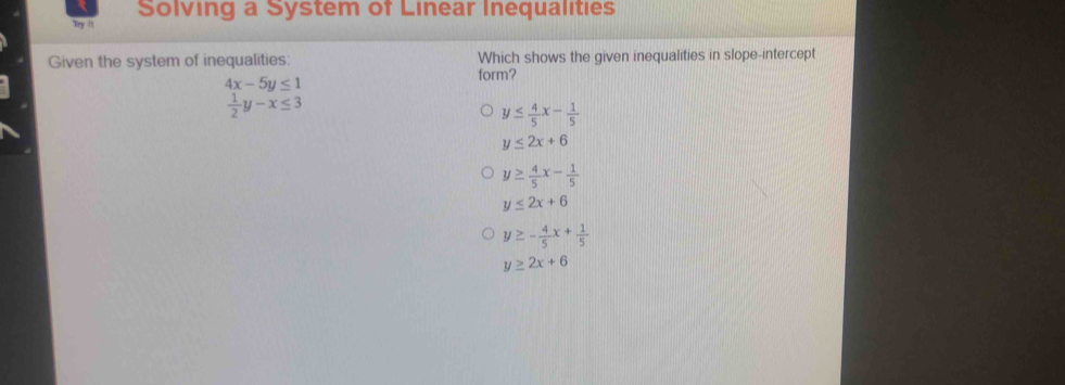 Solving a System of Linear Inequalities
Try It
Given the system of inequalities: Which shows the given inequalities in slope-intercept
4x-5y≤ 1
form?
 1/2 y-x≤ 3
y≤  4/5 x- 1/5 
y≤ 2x+6
y≥  4/5 x- 1/5 
y≤ 2x+6
y≥ - 4/5 x+ 1/5 
y≥ 2x+6