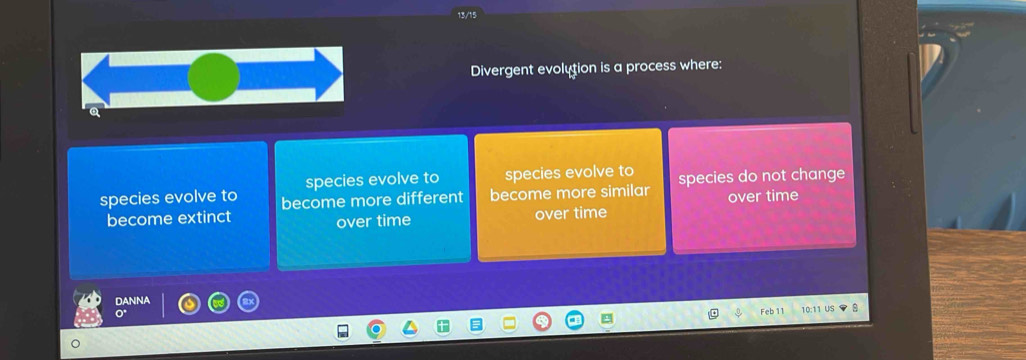 Divergent evolution is a process where:
species evolve to species evolve to
species evolve to become more different become more similar species do not change
become extinct over time over time over time
DANNA
Feb 11 10:11 US 8