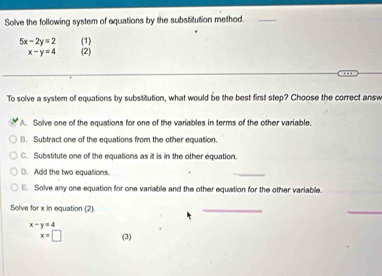 Solve the following system of equations by the substitution method._
5x-2y=2 (1)
x-y=4 (2)
To solve a system of equations by substitution, what would be the best first-step? Choose the correct answ
A. Solve one of the equations for one of the variables in terms of the other variable.
B. Subtract one of the equations from the other equation.
C. Substitute one of the equations as it is in the other equation.
D. Add the two equations.
_
E. Solve any one equation for one variable and the other equation for the other variable.
Solve for x in equation (2).
_
_
x-y=4
x=□ (3)