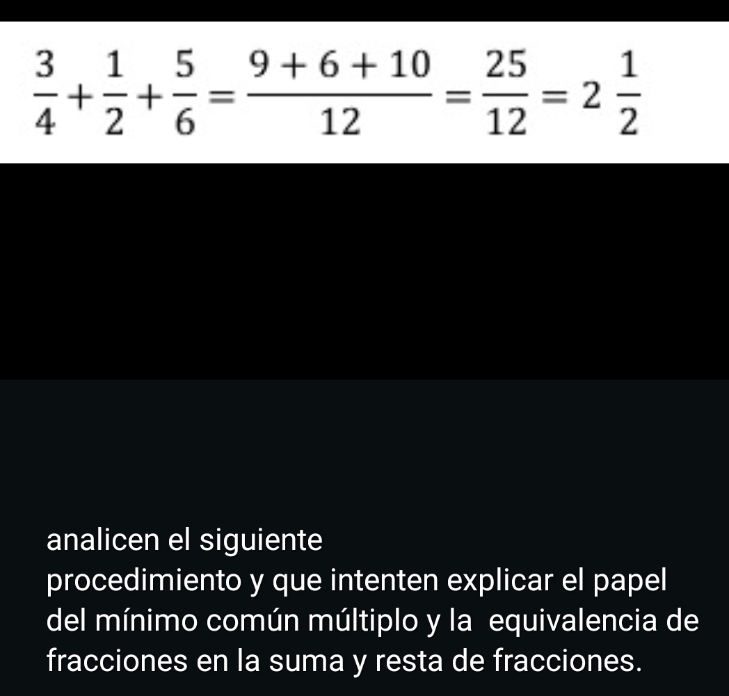  3/4 + 1/2 + 5/6 = (9+6+10)/12 = 25/12 =2 1/2 
analicen el siguiente 
procedimiento y que intenten explicar el papel 
del mínimo común múltiplo y la equivalencia de 
fracciones en la suma y resta de fracciones.