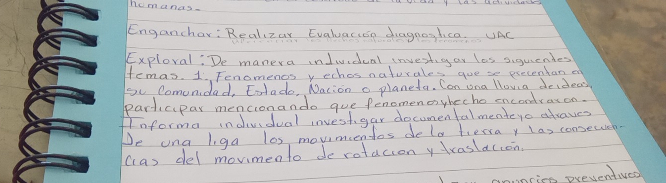 homanas. 
Enganchar: Realizay Evaluacion diagnostica. UAC 
Exploval: De manera indiidual investgar los siguiendes 
temas. 1 Fenomenos y echos naturales gue se precentan en 
So Comunidad, totado, Nacion o planeta. Con ona llova deideas 
participar mencionando gue fenomenosyhecho encondraxon. 
Anforma indvidual investigar docomenfalmenteyo atraves 
De una liga los movimcentos dela terra y las consewuen- 
cas del mormento de rotacion y traslaccon. 
ring preventives