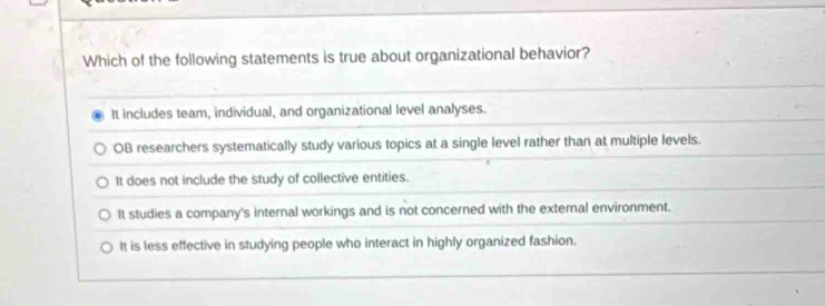 Which of the following statements is true about organizational behavior?
It includes team, individual, and organizational level analyses.
OB researchers systematically study various topics at a single level rather than at multiple levels.
It does not include the study of collective entities.
It studies a company's internal workings and is not concerned with the external environment.
It is less effective in studying people who interact in highly organized fashion.