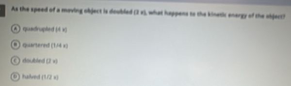 As the speed of a moving object is doubled (2x) I, what haggens to the kinetic energy of the object?
4) quadrupled (4x)
()quartered (1/4x)
C doubled (2x)
0 halved (1/2x)