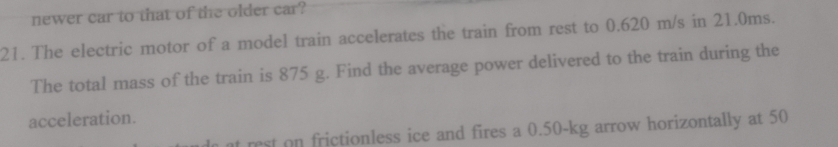 newer car to that of the older car? 
21. The electric motor of a model train accelerates the train from rest to 0.620 m/s in 21.0ms. 
The total mass of the train is 875 g. Find the average power delivered to the train during the 
acceleration. 
at rest on frictionless ice and fires a 0.50-kg arrow horizontally at 50