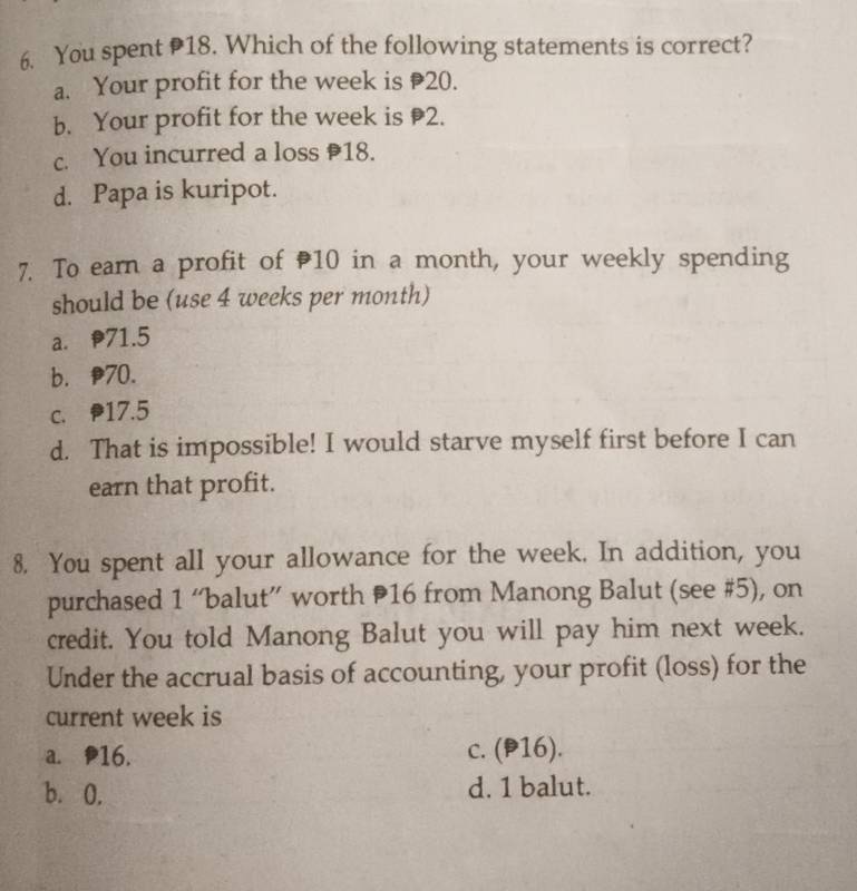 You spent 18. Which of the following statements is correct?
a. Your profit for the week is 20.
b. Your profit for the week is 2.
c. You incurred a loss 18.
d. Papa is kuripot.
7. To earn a profit of 10 in a month, your weekly spending
should be (use 4 weeks per month)
a. 71.5
b. 70.
c. P17.5
d. That is impossible! I would starve myself first before I can
earn that profit.
8. You spent all your allowance for the week. In addition, you
purchased 1 “balut” worth 16 from Manong Balut (see # 5), on
credit. You told Manong Balut you will pay him next week.
Under the accrual basis of accounting, your profit (loss) for the
current week is
a. P16. c. (P16).
b. 0. d. 1 balut.