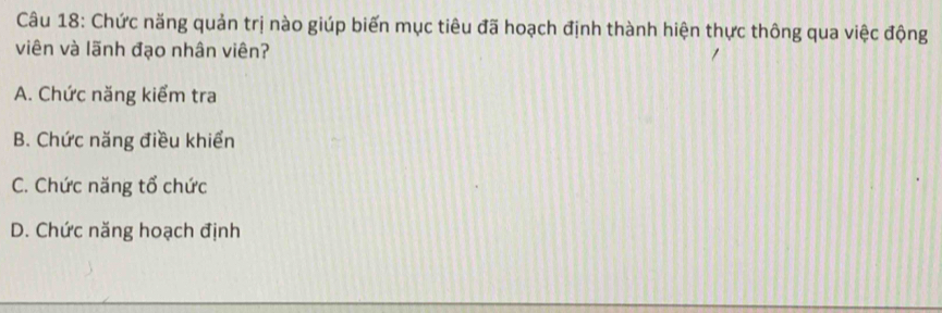 Chức năng quản trị nào giúp biến mục tiêu đã hoạch định thành hiện thực thông qua việc động
viên và lãnh đạo nhân viên?
A. Chức năng kiểm tra
B. Chức năng điều khiển
C. Chức năng tổ chức
D. Chức năng hoạch định